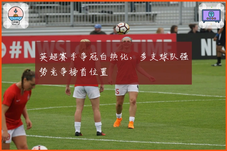 英超赛季争冠白热化，多支球队强势竞争榜首位置