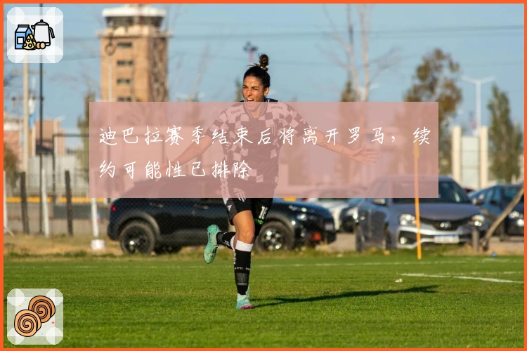 迪巴拉赛季结束后将离开罗马，续约可能性已排除