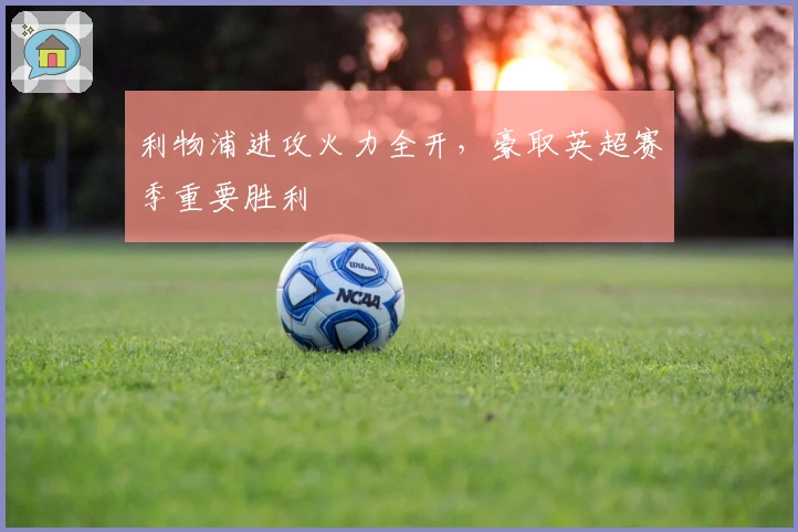 利物浦进攻火力全开，豪取英超赛季重要胜利