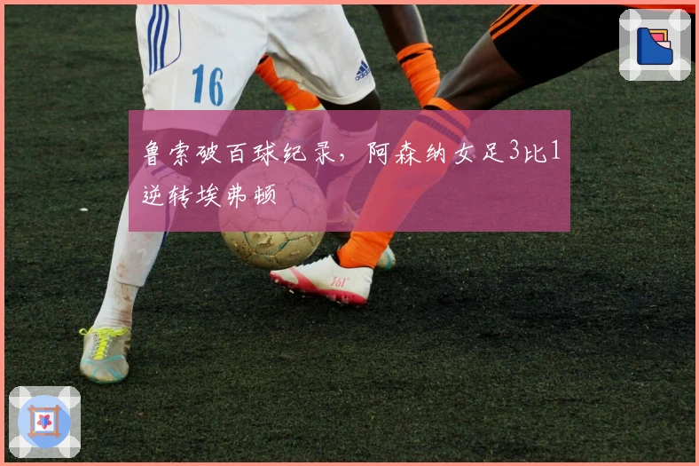 鲁索破百球纪录，阿森纳女足3比1逆转埃弗顿