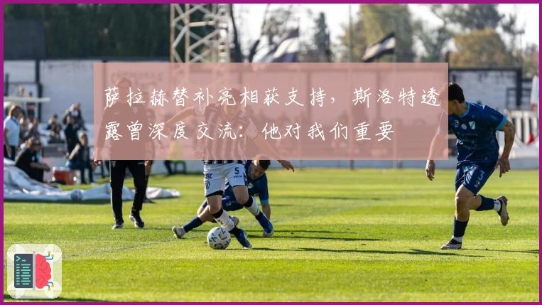 萨拉赫替补亮相获支持，斯洛特透露曾深度交流：他对我们重要