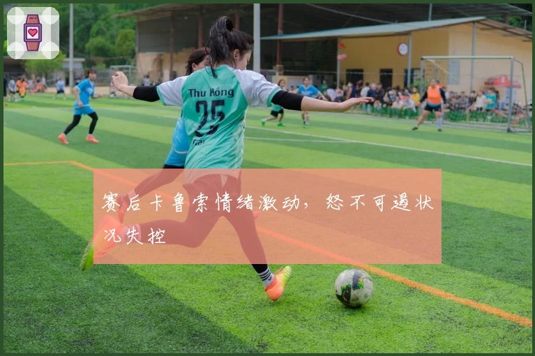 赛后卡鲁索情绪激动,怒不可遏状况失控