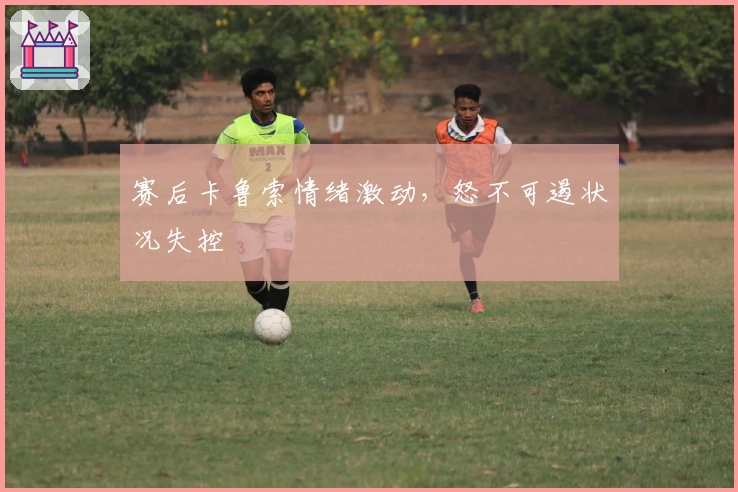 赛后卡鲁索情绪激动，怒不可遏状况失控