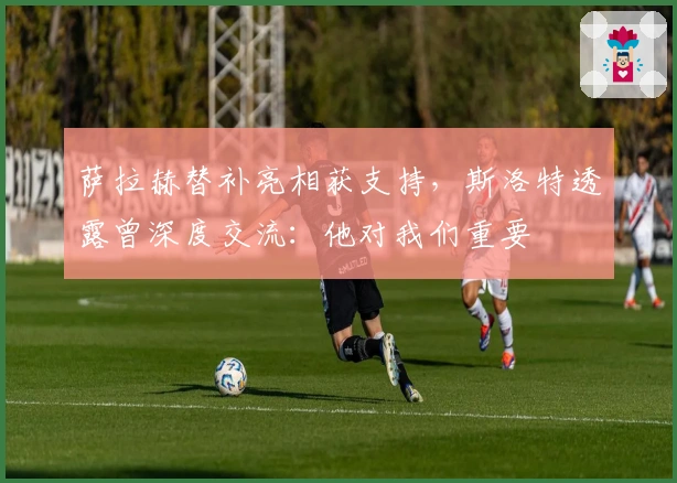 萨拉赫替补亮相获支持,斯洛特透露曾深度交流:他对我们重要