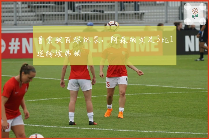 鲁索破百球纪录，阿森纳女足3比1逆转埃弗顿