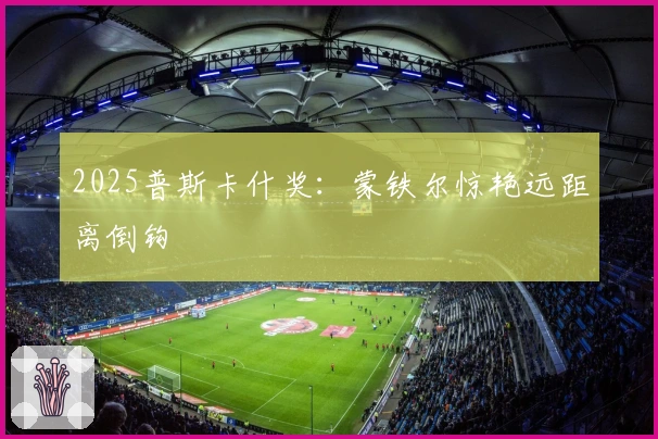 2025普斯卡什奖：蒙铁尔惊艳远距离倒钩