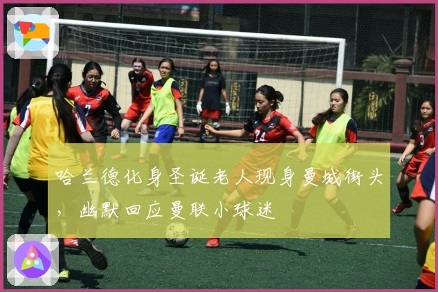 哈兰德化身圣诞老人现身曼城街头，幽默回应曼联小球迷